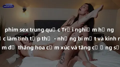 phim sex trung quốc Trải nghiệm hứng khởi cùng với việc làm tình tập thể - những bí mật và kinh nghiệm để thăng hoa cảm xúc và tăng cường sự gắn kết trong mối quan hệ
