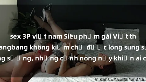 sex 3P việt nam Siêu phẩm gái Việt tham gia trong buổi gangbang không kiềm chế được lòng sung sướng, những cảnh nóng nảy khiến ai cũng phải mãn nhãn