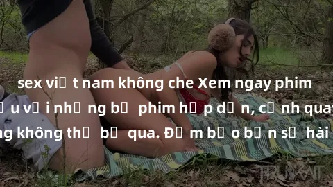 sex việt nam không che Xem ngay phim sex bukkake hàng đầu với những bộ phim hấp dẫn, cảnh quay nóng bỏng không thể bỏ qua. Đảm bảo bạn sẽ hài lòng với trải nghiệm mới lạ này!
