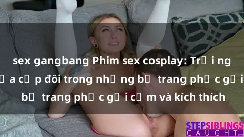 sex gangbang Phim sex cosplay: Trải nghiệm tuyệt vời của cặp đôi trong những bộ trang phục gợi cảm và kích thích