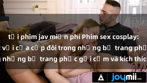 tải phim jav miễn phí Phim sex cosplay: Trải nghiệm tuyệt vời của cặp đôi trong những bộ trang phục gợi cảm và kích thích