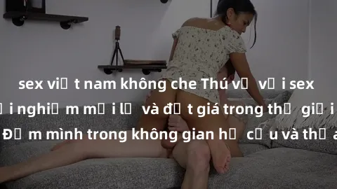 sex việt nam không che Thú vị với sex cosplay anime: Trải nghiệm mới lạ và đắt giá trong thế giới cosplay! Đắm mình trong không gian hư cấu và thỏa mãn niềm đam mê của bạn!