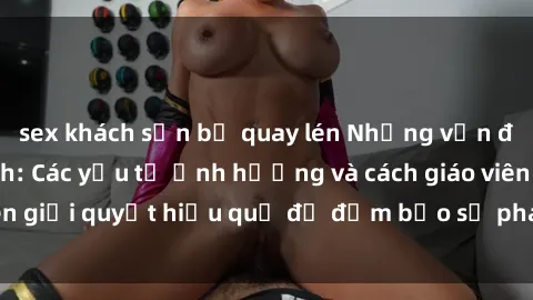 sex khách sạn bị quay lén Những vấn đề về sex học sinh: Các yếu tố ảnh hưởng và cách giáo viên giải quyết hiệu quả để đảm bảo sự phát triển toàn diện.