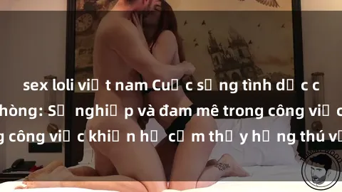 sex loli việt nam Cuộc sống tình dục của nhân viên văn phòng: Sự nghiệp và đam mê trong công việc khiến họ cảm thấy hứng thú với tình dục?
