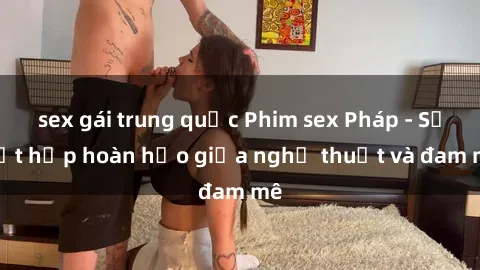 sex gái trung quốc Phim sex Pháp - Sự kết hợp hoàn hảo giữa nghệ thuật và đam mê