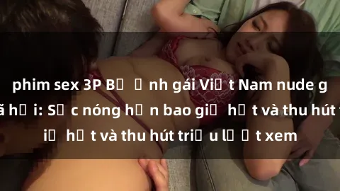 phim sex 3P Bộ ảnh gái Việt Nam nude gây sốt mạng xã hội: Sắc nóng hơn bao giờ hết và thu hút triệu lượt xem