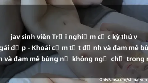 jav sinh viên Trải nghiệm cực kỳ thú vị khi làm tình với gái đẹp - Khoái cảm tột đỉnh và đam mê bùng nổ không ngờ chỉ trong một đêm!