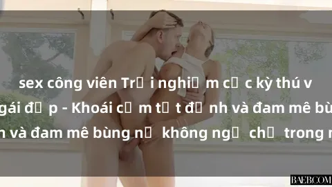 sex công viên Trải nghiệm cực kỳ thú vị khi làm tình với gái đẹp - Khoái cảm tột đỉnh và đam mê bùng nổ không ngờ chỉ trong một đêm!