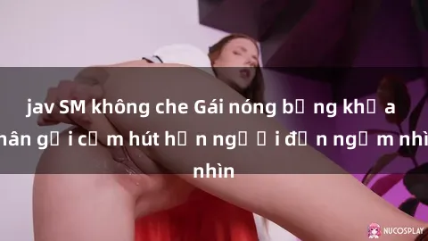jav SM không che Gái nóng bỏng khỏa thân gợi cảm hút hồn người đến ngắm nhìn