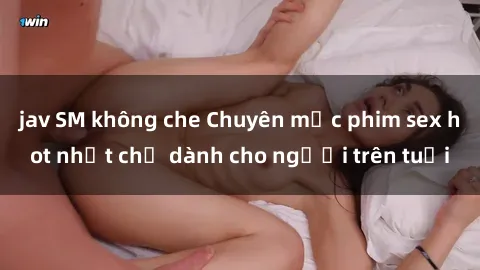 jav SM không che Chuyên mục phim sex hot nhất chỉ dành cho người trên tuổi