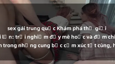 sex gái trung quốc Khám phá thế giới mới với sex người lớn: trải nghiệm đầy mê hoặc và đắm chìm trong những cung bậc cảm xúc tột cùng, hứng khởi và cuốn hút.