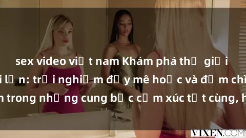 sex video việt nam Khám phá thế giới mới với sex người lớn: trải nghiệm đầy mê hoặc và đắm chìm trong những cung bậc cảm xúc tột cùng, hứng khởi và cuốn hút.