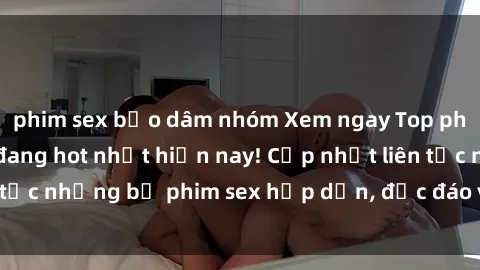 phim sex bạo dâm nhóm Xem ngay Top phim sex mới nhất đang hot nhất hiện nay! Cập nhật liên tục những bộ phim sex hấp dẫn, độc đáo và đầy kích thích.