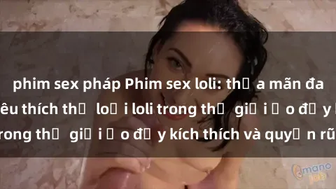 phim sex pháp Phim sex loli: thỏa mãn đam mê của người yêu thích thể loại loli trong thế giới ảo đầy kích thích và quyến rũ.