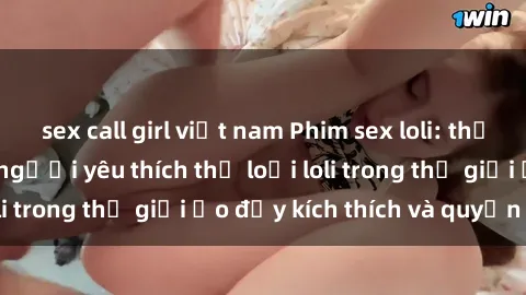 sex call girl việt nam Phim sex loli: thỏa mãn đam mê của người yêu thích thể loại loli trong thế giới ảo đầy kích thích và quyến rũ.