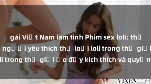 gái Việt Nam làm tình Phim sex loli: thỏa mãn đam mê của người yêu thích thể loại loli trong thế giới ảo đầy kích thích và quyến rũ.
