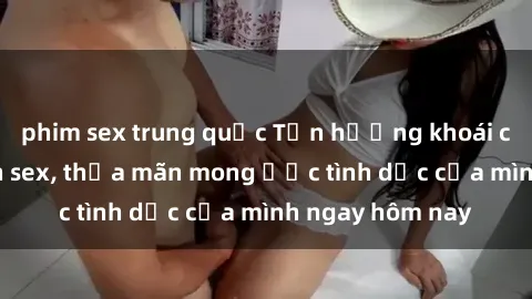 phim sex trung quốc Tận hưởng khoái cảm với gái xinh sex, thỏa mãn mong ước tình dục của mình ngay hôm nay