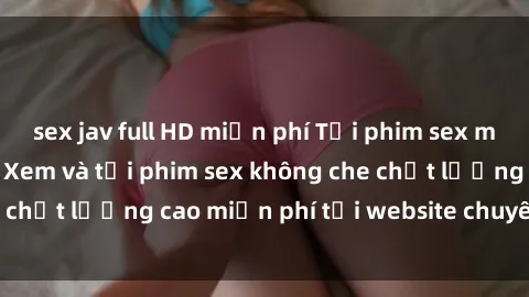 sex jav full HD miễn phí Tải phim sex mới nhất hot nhất - Xem và tải phim sex không che chất lượng cao miễn phí tại website chuyên nghiệp.