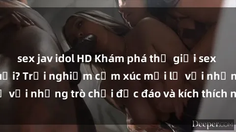 sex jav idol HD Khám phá thế giới sex trực tuyến: Hơn tuổi? Trải nghiệm cảm xúc mới lạ với những trò chơi độc đáo và kích thích người lớn