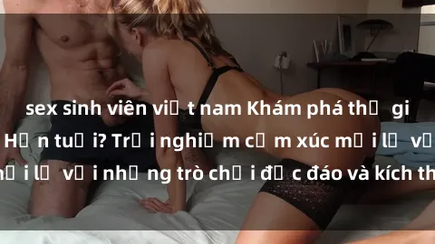 sex sinh viên việt nam Khám phá thế giới sex trực tuyến: Hơn tuổi? Trải nghiệm cảm xúc mới lạ với những trò chơi độc đáo và kích thích người lớn