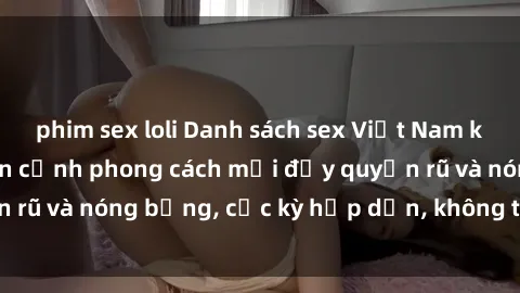 phim sex loli Danh sách sex Việt Nam không che - Ảnh toàn cảnh phong cách mới đầy quyến rũ và nóng bỏng, cực kỳ hấp dẫn, không thể bỏ qua!