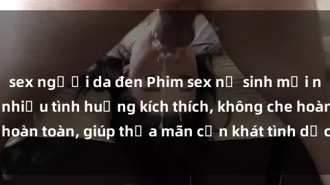 sex người da đen Phim sex nữ sinh mới nhất: Trải nghiệm nhiều tình huống kích thích, không che hoàn toàn, giúp thỏa mãn cơn khát tình dục của các bạn trẻ
