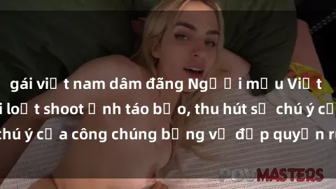 gái việt nam dâm đãng Người mẫu Việt Nam gây sốt với loạt shoot ảnh táo bạo, thu hút sự chú ý của công chúng bằng vẻ đẹp quyến rũ và gợi cảm.