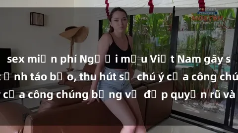 sex miễn phí Người mẫu Việt Nam gây sốt với loạt shoot ảnh táo bạo, thu hút sự chú ý của công chúng bằng vẻ đẹp quyến rũ và gợi cảm.