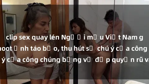 clip sex quay lén Người mẫu Việt Nam gây sốt với loạt shoot ảnh táo bạo, thu hút sự chú ý của công chúng bằng vẻ đẹp quyến rũ và gợi cảm.