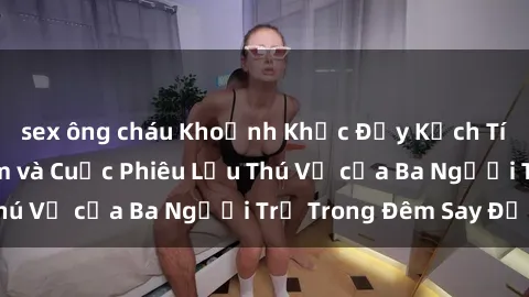 sex ông cháu Khoảnh Khắc Đầy Kịch Tính: Sex  Việt Nam và Cuộc Phiêu Lưu Thú Vị của Ba Người Trẻ Trong Đêm Say Đắm