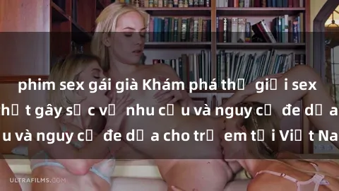 phim sex gái già Khám phá thế giới sex loli Việt Nam: Sự thật gây sốc về nhu cầu và nguy cơ đe dọa cho trẻ em tại Việt Nam