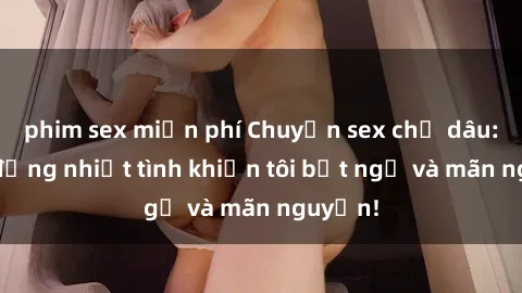 phim sex miễn phí Chuyện sex chị dâu: hành động nhiệt tình khiến tôi bất ngờ và mãn nguyện!