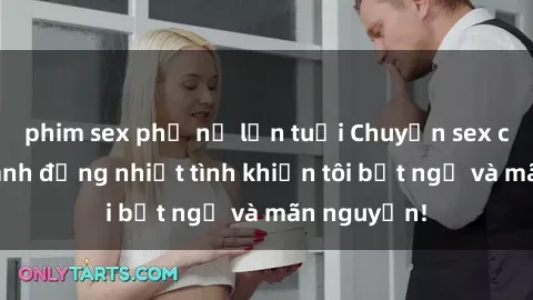 phim sex phụ nữ lớn tuổi Chuyện sex chị dâu: hành động nhiệt tình khiến tôi bất ngờ và mãn nguyện!