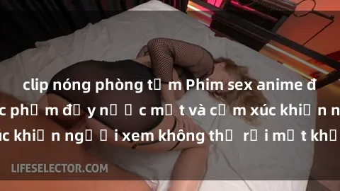 clip nóng phòng tắm Phim sex anime đỉnh cao: Những tác phẩm đầy nước mắt và cảm xúc khiến người xem không thể rời mắt khỏi màn hình