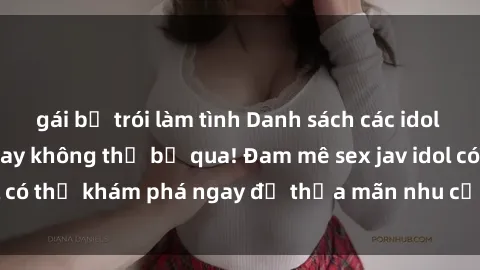 gái bị trói làm tình Danh sách các idol JAV hot nhất hiện nay không thể bỏ qua! Đam mê sex jav idol có thể khám phá ngay để thỏa mãn nhu cầu giải trí của mình!